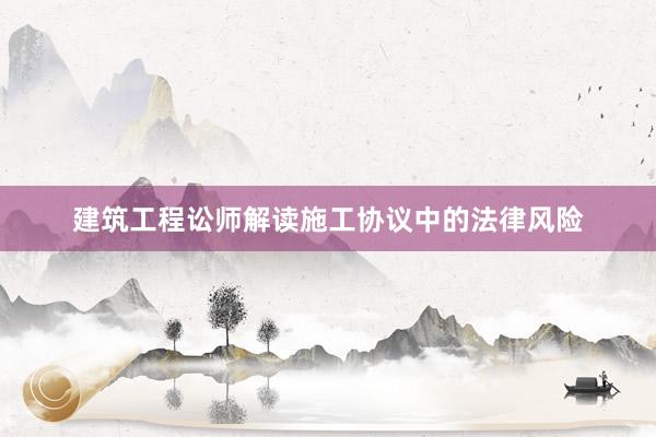 建筑工程讼师解读施工协议中的法律风险