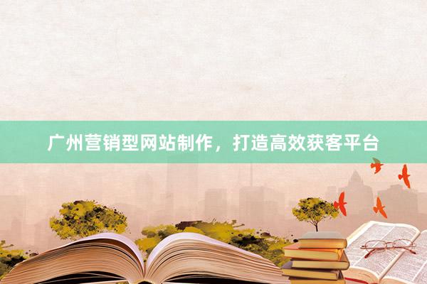 广州营销型网站制作，打造高效获客平台